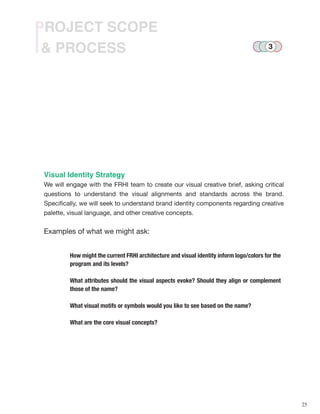 25
& PROCESS
PROJECT SCOPE
Visual Identity Strategy
We will engage with the FRHI team to create our visual creative brief, asking critical
questions to understand the visual alignments and standards across the brand.
Specifically, we will seek to understand brand identity components regarding creative
palette, visual language, and other creative concepts.
Examples of what we might ask:
How might the current FRHI architecture and visual identity inform logo/colors for the
program and its levels?
What attributes should the visual aspects evoke? Should they align or complement
those of the name?
What visual motifs or symbols would you like to see based on the name?
What are the core visual concepts?
3
 