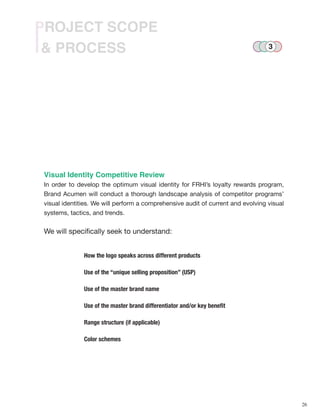 26
& PROCESS
PROJECT SCOPE
Visual Identity Competitive Review
In order to develop the optimum visual identity for FRHI’s loyalty rewards program,
Brand Acumen will conduct a thorough landscape analysis of competitor programs’
visual identities. We will perform a comprehensive audit of current and evolving visual
systems, tactics, and trends.
We will specifically seek to understand:
How the logo speaks across different products
Use of the “unique selling proposition” (USP)
Use of the master brand name
Use of the master brand differentiator and/or key benefit
Range structure (if applicable)
Color schemes
3
 