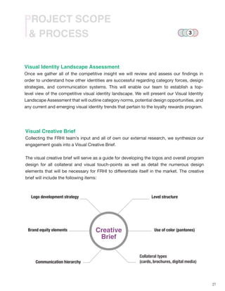 27
& PROCESS
PROJECT SCOPE
Visual Identity Landscape Assessment
Once we gather all of the competitive insight we will review and assess our findings in
order to understand how other identities are successful regarding category forces, design
strategies, and communication systems. This will enable our team to establish a top-
level view of the competitive visual identity landscape. We will present our Visual Identity
Landscape Assessment that will outline category norms, potential design opportunities, and
any current and emerging visual identity trends that pertain to the loyalty rewards program.
Visual Creative Brief
Collecting the FRHI team’s input and all of own our external research, we synthesize our
engagement goals into a Visual Creative Brief.
The visual creative brief will serve as a guide for developing the logos and overall program
design for all collateral and visual touch-points as well as detail the numerous design
elements that will be necessary for FRHI to differentiate itself in the market. The creative
brief will include the following items:
Collateral types
(cards, brochures, digital media)
Creative
Brief
Logo development strategy
Brand equity elements
Communication hierarchy
Level structure
Use of color (pantones)
3
 