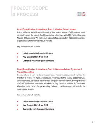 32
& PROCESS
PROJECT SCOPE
QualiQuantitative Interviews, Part I: Master Brand Name
In this initiative, we will first validate the final ten to twelve (10-12) master brand
names through the use of QualiQuantitative interviews with FRHI’s Key Decision
Makers & Customers. We will recruit a panel of approximately 200 respondents on
a global basis for the most robust results.
Key Individuals will include:
	 Hotel/Hospitality Industry Experts
	 Key Stakeholders from FHRI
	 Current Loyalty Program Members
QualiQuantitative Interviews, Part II: Nomenclature Systems &
Visual Identities
Once we have a new validated master brand name in place, we will validate the
final ten to twelve (10-12) nomenclature systems with the two (2) accompanying
visual identities, as well as each of their program element names, through the use
of QualiQuantitative interviews with FRHI’s Key Decision Makers & Customers.
We will recruit a panel of approximately 200 respondents on a global basis for the
most robust results.
Key Individuals will include:
	 Hotel/Hospitality Industry Experts
	 Key Stakeholders from FHRI
	 Current Loyalty Program Members
4
 