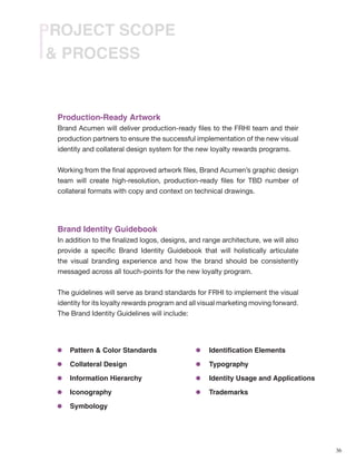 36
& PROCESS
PROJECT SCOPE
Production-Ready Artwork
Brand Acumen will deliver production-ready files to the FRHI team and their
production partners to ensure the successful implementation of the new visual
identity and collateral design system for the new loyalty rewards programs.
Working from the final approved artwork files, Brand Acumen’s graphic design
team will create high-resolution, production-ready files for TBD number of
collateral formats with copy and context on technical drawings.
Brand Identity Guidebook
In addition to the finalized logos, designs, and range architecture, we will also
provide a specific Brand Identity Guidebook that will holistically articulate
the visual branding experience and how the brand should be consistently
messaged across all touch-points for the new loyalty program.
The guidelines will serve as brand standards for FRHI to implement the visual
identity for its loyalty rewards program and all visual marketing moving forward.
The Brand Identity Guidelines will include:
Pattern & Color Standards
Collateral Design
Information Hierarchy
Iconography
Symbology
Identification Elements
Typography
Identity Usage and Applications
Trademarks
 
