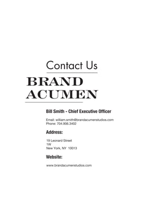 Contact Us
Bill Smith - Chief Executive Officer
Address:
Website:
Email: william.smith@brandacumenstudios.com
Phone: 704.906.3402
19 Leonard Street
1W
New York, NY 10013
www.brandacumenstudios.com
 