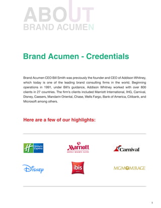 5
BRAND ACUMEN
Brand Acumen CEO Bill Smith was previously the founder and CEO of Addison Whitney,
which today is one of the leading brand consulting firms in the world. Beginning
operations in 1991, under Bill’s guidance, Addison Whitney worked with over 800
clients in 27 countries. The firm’s clients included Marriott International, IHG, Carnival,
Disney, Caesers, Mandarin Oriental, Chase, Wells Fargo, Bank of America, Citibank, and
Microsoft among others.
Here are a few of our highlights:
Brand Acumen - Credentials
 