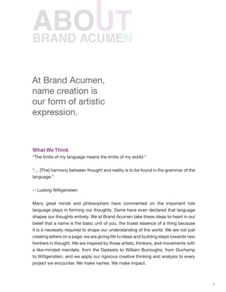 7
BRAND ACUMEN
What We Think
“The limits of my language means the limits of my world.”
“… [The] harmony between thought and reality is to be found in the grammar of the
language.”
-- Ludwig Wittgenstein
Many great minds and philosophers have commented on the important role
language plays in forming our thoughts. Some have even declared that language
shapes our thoughts entirely. We at Brand Acumen take these ideas to heart in our
belief that a name is the basic unit of you, the truest essence of a thing because
it is a necessity required to shape our understanding of the world. We are not just
creating letters on a page; we are giving life to ideas and building steps towards new
frontiers in thought. We are inspired by those artists, thinkers, and movements with
a like-minded mandate, from the Dadaists to William Burroughs, from Duchamp
to Wittgenstein, and we apply our rigorous creative thinking and analysis to every
project we encounter. We make names. We make impact.
At Brand Acumen,
name creation is
our form of artistic
expression.
 