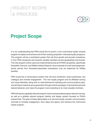 10
& PROCESS
PROJECT SCOPE
It is our understanding that FRHI would like to launch a new multi-brand loyalty rewards
program to replace and enhance all of their existing properties’ individual loyalty programs.
This program will be a centralized system that will drive growth and provide consistency
in how FRHI recognizes and rewards valuable members across geographies and brands.
This new program will be used and implemented across all of FRHI’s properties, specifically
Swissôtel, Fairmont, and Raffles Hotels & Resorts. As an example of multi-brand approach,
points earned from Swissôtel-associated transactions may be redeemed for Raffles
benefits.
FRHI would like a nomenclature system that will drive enrollment, brand awareness, and
colleague and member engagement. The new loyalty program and its affiliated naming
and visual identities, along with an internal/external marketing and communications plan,
should help to inspire revenue generation through central campaigns. It should also promote
desired behavior, and make the program more rewarding to its most valuable members.
FRHI will require a globally relevant program name and associated program element naming,
as well as a globally relevant program identity and design system founded on FRHI’s
lookand feel. The goal of these deliverables is to reinvent loyalty member communication
channels to increase engagement, drive stays and spend, and reinforce the multi-brand
loyalty program.
1 2 3
Project Scope
 