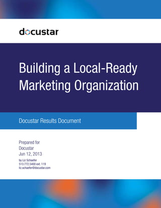 Building a Local-Ready 
Marketing Organization 
Docustar Results Document 
Prepared for 
Docustar 
Jun 12, 2013 
by Liz Schaefer 
513.772.5400 ext. 119 
liz.schaefer@docustar.com 
 