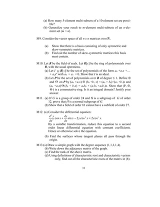(a) How many 5-element multi-subsets of a 10-element set are possi-
          ble?
     (b) Generalize your result to m-element multi-subsets of an n-ele-
          ment set (m < n).

M9. Consider the vector space of all n x n matrices over ℜ .

      (a)   Show that there is a basis consisting of only symmetric and
            skew-symmetric matrices.
      (b)   Find out the number of skew-symmetric matrices this basis
            must contain.

M10. Let R be the field of reals. Let R[x] be the ring of polynomials over
     R, with the usual operations.
     (a) Let I ⊆ R[x] be the set of polynomials of the form a0 +a1x +....
         + anxn with a0 = a1 = 0. Show that I is an ideal.
     (b) Let P be the set of polynomials over R of degree ≤ 1. Define ⊕
         and Θ on P by (a0 +a1x) ⊕ (b0 +b1 x) = (a0 + b0)+(a1 +b1)x and
         (a0 +a1x) Θ (b0 + b1x) = a0b0 + (a1b0 +a0b1)x. Show that (P, ⊕,
         Θ ) is a commutative ring. Is it an integral domain? Justify your
         answer.
M11. (a) If G is a group of order 24 and H is a subgroup of G of order
        12, prove that H is a normal subgroup of G.
     (b) Show that a field of order 81 cannot have a subfield of order 27.

M12. (a) Consider the differential equation:
         d2y           dy
             2
               cos x +    sin x − 2 y cos 3 x = 2 cos5 x.
          dx           dx
         By a suitable transformation, reduce this equation to a second
         order linear differential equation with constant coefficients.
         Hence or otherwise solve the equation.
      (b) Find the surfaces whose tangent planes all pass through the
          origin.
M13.(a) Draw a simple graph with the degree sequence (1,1,1,1,4).
     (b) Write down the adjacency matrix of the graph.
     (c) Find the rank of the above matrix.
     (d) Using definitions of characteristic root and characteristic vectors
             only, find out all the characteristic roots of the matrix in (b).

                                      10
 