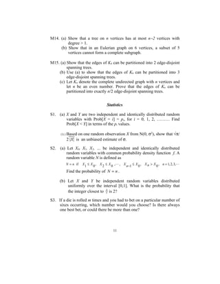 M14. (a) Show that a tree on n vertices has at most n−2 vertices with
         degree > 1.
     (b) Show that in an Eulerian graph on 6 vertices, a subset of 5
         vertices cannot form a complete subgraph.

M15. (a) Show that the edges of K4 can be partitioned into 2 edge-disjoint
         spanning trees.
    (b) Use (a) to show that the edges of K6 can be partitioned into 3
         edge-disjoint spanning trees.
    (c) Let Kn denote the complete undirected graph with n vertices and
         let n be an even number. Prove that the edges of Kn can be
         partitioned into exactly n/2 edge-disjoint spanning trees.


                                    Statistics

S1. (a) X and Y are two independent and identically distributed random
        variables with Prob[X = i] = pi, for i = 0, 1, 2, ……… Find
        Prob[X < Y] in terms of the pi values.

      (b)Based on one random observation X from N(0, σ2), show that √π/
         2 |X| is an unbiased estimate of σ.

S2.   (a) Let X0, X1, X2, … be independent and identically distributed
          random variables with common probability density function f. A
          random variable N is defined as
         N = n if   X1 ≤ X 0 , X 2 ≤ X 0 ,   , X n−1 ≤ X 0 , X n > X 0 , n = 1, 2, 3,

         Find the probability of N = n .

      (b) Let X and Y be independent random variables distributed
          uniformly over the interval [0,1]. What is the probability that
                                 X
          the integer closest to Y is 2?

S3. If a die is rolled m times and you had to bet on a particular number of
     sixes occurring, which number would you choose? Is there always
     one best bet, or could there be more than one?



                                        11
 