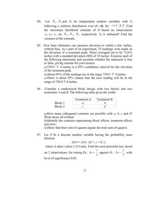 S4.    Let X 1 , X 2 and X3 be independent random variables with Xi
      following a uniform distribution over (0, iθ), for i = 1 , 2, 3 . Find
      the maximum likelihood estimate of θ based on observations
       x1 , x2 , x3 on X 1 , X 2 , X 3 respectively. Is it unbiased? Find the
      variance of the estimate.

S5. New laser altimeters can measure elevation to within a few inches,
    without bias. As a part of an experiment, 25 readings were made on
    the elevation of a mountain peak. These averaged out to be 73,631
    inches with a standard deviation (SD) of 10 inches. Examine each of
    the following statements and ascertain whether the statement is true
    or false, giving reasons for your answer.
    (a)73631 ± 4 inches is a 95% confidence interval for the elevation
    of the mountain peak.
    (b)About 95% of the readings are in the range 73631 ± 4 inches.
    (c)There is about 95% chance that the next reading will be in the
    range of 73631 ± 4 inches.

S6.    Consider a randomized block design with two blocks and two
      treatments A and B. The following table gives the yields:

                               Treatment A      Treatment B
              Block 1               a                b
              Block 2               c                d

      (a)How many orthogonal contrasts are possible with a, b, c and d?
      Write down all of them.
      (b)Identify the contrasts representing block effects, treatment effects
      and error.
      (c)Show that their sum of squares equals the total sum of squares.

S7. Let X be a discrete random variable having the probability mass
    function
                         p (x) = Λx(1- Λ)1-x, x = 0, 1,
     where Λ takes values ≥ 0.5 only. Find the most powerful test, based
                                                1                      2
      on 2 observations, for testing H0 : Λ =       against H1 : Λ =       , with
                                                2                      3
      level of significance 0.05.


                                     12
 