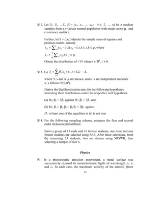 S12. Let X1, X2, …Xn (Xi= (xi1, xi2, …, xip), i=1, 2, …, n) be n random
     samples from a p-variate normal population with mean vector µ and
     covariance matrix I.

      Further, let S = ((sjk)) denote the sample sums of squares and
      products matrix, namely
      s jk = ∑i =1 ( xij − x j )( xik − x k ),1 ≤ j , k ≤ p, where
               n


           1 n
       xj =  ∑ xij ,1 ≤ j ≤ p.
           n i =1
      Obtain the distribution of  ' S where  ∈ ℜ k ,  ≠ 0.

                 4
S13. Let Yi = ∑ β j X ij + ∈i , i = 1,2,, k ,
                j =1

      where Yi’s and X’ijs are known, and ∈i’s are independent and each
      ∈i’s follows N(0,σ2).

      Derive the likelihood ration tests for the following hypotheses
      indicating their distributions under the respective null hypothesis.

      (a) H0: β2 = 3β1 against H1: β2 = 3β1, and

      (b) H0: β1 = β2, β3 = β4, β3 = 2β2 against

      H1: at least one of the equalities in H0 is not true

S14. For the following sampling scheme, compute the first and second
     order inclusion probabilities:

      From a group of 15 male and 10 female students, one male and one
      female students are selected using SRS. After these selections, from
      the remaining 23 students, two are chosen using SRSWR, thus
      selecting a sample of size 4.


                                       Physics

P1. In a photoelectric emission experiment, a metal surface was
     successively exposed to monochromatic lights of wavelength λ1, λ2
     and λ3. In each case, the maximum velocity of the emitted photo
                                           14
 