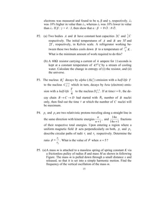 electrons was measured and found to be α, β and γ, respectively. λ3
      was 10% higher in value than λ1, whereas λ2 was 10% lower in value
      than λ1. If β : γ = 4 : 3, then show that α : β = 9√3 : 8√5.

                                                                    2
P2. (a) Two bodies A and B have constant heat capacities 2C and 3 C
        respectively. The initial temperatures of A and B are 3T and
         2T , respectively, in Kelvin scale. A refrigerator working be-
                                                                         TΟ
          tween these two bodies cools down B to a temperature of         4
                                                                              K.
          What is the minimum amount of work required to do this?

      (b) A 60Ω resistor carrying a current of 4 ampere for 11seconds is
          kept at a constant temperature of 47 Ο C by a stream of cooling
          water. Calculate the change in entropy of (i) the resistor, and (ii)
          the universe.

P3. The nucleus BZA decays by alpha ( He2 ) emission with a half-life T
                                            4

                      A− 4
    to the nucleus C Z −2 which in turn, decays by beta (electron) emis-
                           T                    −
    sion with a half-life     to the nucleus DZA−14 . If at time t = 0 , the de-
                           4
    cay chain B → C → D had started with B0 number of B nuclei
    only, then find out the time t at which the number of C nuclei will
    be maximum.

P4. p1 and p 2 are two relativistic protons traveling along a straight line in
                                                 n           14n
    the same direction with kinetic energies         , and          fractions
                                               n +1        14n + 1
    of their respective total energies. Upon entering a region where a
    uniform magnetic field B acts perpendicularly on both, p1 and p 2
    describe circular paths of radii r1 and r2 respectively. Determine the
               r1
    ratio ρ = . What is the value of ρ when n = 5 ?
               r2

P5. (a)A mass m is attached to a massless spring of spring constant K via
       a frictionless pulley of radius R and mass M as shown in following
       Figure. The mass m is pulled down through a small distance x and
       released, so that it is set into a simple harmonic motion. Find the
       frequency of the vertical oscillation of the mass m.
                                      15
 