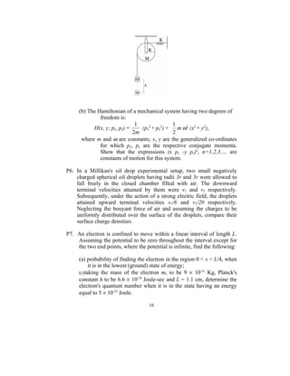 (b) The Hamiltonian of a mechanical system having two degrees of
              freedom is:
                              1                1
           H(x, y; px, py) =    (px2 + py2) +    m ω2(x2 + y2),
                             2m                2
      where m and ω are constants; x, y are the generalized co-ordinates
              for which px, py are the respective conjugate momenta.
              Show that the expressions (x py -y px)n, n=1,2,3,… are
              constants of motion for this system.

P6. In a Millikan's oil drop experimental setup, two small negatively
    charged spherical oil droplets having radii 3r and 5r were allowed to
    fall freely in the closed chamber filled with air. The downward
    terminal velocities attained by them were v1 and v2 respectively.
    Subsequently, under the action of a strong electric field, the droplets
    attained upward terminal velocities v1/6 and v2/20 respectively.
    Neglecting the bouyant force of air and assuming the charges to be
    uniformly distributed over the surface of the droplets, compare their
    surface charge densities.

P7. An electron is confined to move within a linear interval of length L.
    Assuming the potential to be zero throughout the interval except for
    the two end points, where the potential is infinite, find the following:

     (a) probability of finding the electron in the region 0 < x < L/4, when
          it is in the lowest (ground) state of energy;
     (c)taking the mass of the electron me to be 9 × 10-31 Kg, Planck's
     constant h to be 6.6 × 10-34 Joule-sec and L = 1.1 cm, determine the
     electron's quantum number when it is in the state having an energy
     equal to 5 × 10-32 Joule.

                                    16
 