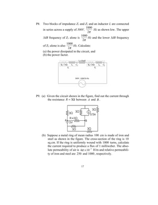 P8. Two blocks of impedance Z1 and Z2 and an inductor L are connected
                                        1000
    in series across a supply of 300V,         Hz as shown low. The upper
                                         2π
                                    1000
    3dB frequency of Z1 alone is          Hz and the lower 3dB frequency
                                     2π
                        1000
    of Z2 alone is also      Hz. Calculate:
                         2π
    (a) the power dissipated in the circuit, and
    (b) the power factor.




P9. (a) Given the circuit shown in the figure, find out the current through
        the resistance R = 3Ω between A and B .




    (b) Suppose a metal ring of mean radius 100 cm is made of iron and
        steel as shown in the figure. The cross-section of the ring is 10
        sq.cm. If the ring is uniformly wound with 1000 turns, calculate
        the current required to produce a flux of 1 milliweber. The abso-
        lute permeability of air is 4π × 10 −7 H/m and relative permeabili-
        ty of iron and steel are 250 and 1000 , respectively.



                                    17
 
