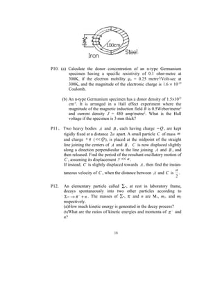 P10. (a) Calculate the donor concentration of an n-type Germanium
         specimen having a specific resistivity of 0.1 ohm-metre at
         300K, if the electron mobility µe = 0.25 metre2/Volt-sec at
         300K, and the magnitude of the electronic charge is 1.6 × 10-19
         Coulomb.

       (b) An n-type Germanium specimen has a donor density of 1.5×1015
           cm-3. It is arranged in a Hall effect experiment where the
           magnitude of the magnetic induction field B is 0.5Weber/metre2
           and current density J = 480 amp/metre2. What is the Hall
           voltage if the specimen is 3 mm thick?

P11. Two heavy bodies A and B , each having charge − Q , are kept
     rigidly fixed at a distance 2a apart. A small particle C of mass m
     and charge + q ( << Q ), is placed at the midpoint of the straight
     line joining the centers of A and B . C is now displaced slightly
     along a direction perpendicular to the line joining A and B , and
     then released. Find the period of the resultant oscillatory motion of
     C , assuming its displacement y << a .
     If instead, C is slightly displaced towards A , then find the instan-
                                                                       a
     taneous velocity of C , when the distance between A and C is .
                                                                       2

P12.   An elementary particle called ∑-, at rest in laboratory frame,
       decays spontaneously into two other particles according to
       Σ − → π − + n . The masses of ∑-, π- and n are M1, m1, and m2
       respectively.
       (a)How much kinetic energy is generated in the decay process?
       (b)What are the ratios of kinetic energies and momenta of π − and
       n?


                                   18
 