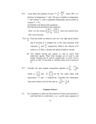 τ B (τ )
P15.   A gas obeys the equation of state P =      +       where B(τ ) is a
                                               V V2
       function of temperature τ only. The gas is initially at temperature
       τ and volume V0 and is expanded isothermally and reversibly to
       volume V1 = 2V0 .
       (a) Find the work done in the expansion.
       (b) Find the heat absorbed in the expansion.
                                 ∂S       ∂P 
        (Hint: Use the relation       =   where the symbols have
                                 ∂V τ  ∂τ V
        their usual meaning.

P16. (a) From the Earth, an observer sees two very high speed rockets
      A
         and B moving in a straight line in the same direction with
                     c       2c
         velocities     and      respectively. What is the velocity of B
                     2        3
         relative to A? Here, c denotes the speed of light in vacuum.

       (b) Two objects having rest masses m1 and m2 move with
           relativistic speeds. Their total energies are E1 and E2 and
           kinetic energies are K1 and K2 respectively. If 2m2E1=5m1E2
           and K1 is only 5% less than E1, find the value of K2 in terms of
           E2.

                                                          1 0 
P17.   Consider the spin angular momentum operator σz=    0 −1 for
                                                                
                                                               
                   1               0
       which α =   and β =   are the two eigen states with
                   0               1
                                    
       eigenvalues +1 and –1 respectively. Calculate the expectation
                                                  2   1
       value and variance of σz for the state ψ = α +    β.
                                                  3    3


                            Computer Science

C1.    (a) A grammar is said to be left recursive if it has a non-terminal A
           such that there is a derivation A ⇒ + Aα for some sequence of

                                    20
 