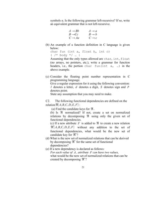 symbols α. Is the following grammar left-recursive? If so, write
   an equivalent grammar that is not left-recursive.

                  A → Bb          A→a
                  B →Cc           B→b
                  C → Aa          C→c

(b) An example of a function definition in C language is given
    below:
    char fun (int a, float b, int c)
    { /* body */ … }
    Assuming that the only types allowed are char, int, float
    (no arrays, no pointers, etc.), write a grammar for function
    headers, i.e., the portion char fun(int a, …) in the
    above example.

(c) Consider the floating point number representation in C
    programming language.
    Give a regular expression for it using the following convention:
    l denotes a letter, d denotes a digit, S denotes sign and p
    denotes point.
    State any assumption that you may need to make.

C2.      The following functional dependencies are defined on the
relation ℜ( A, B, C , D, E , F ) :
     (a) Find the candidate keys for ℜ .
    (b) Is ℜ normalized? If not, create a set on normalized
    relations by decomposing ℜ using only the given set of
    functional dependencies.
    (c) If a new attribute F is added to ℜ to create a new relation
     ℜ′( A, B, C , D, E , F ) without any addition to the set of
    functional dependencies, what would be the new set of
    candidate key for ℜ′ ?
(d) What is the new set of normalized relations that can be derived
    by decomposing ℜ′ for the same set of functional
    dependencies?
(e) If a new dependency is declared as follows:
    For each value of A , attribute F can have two values,
    what would be the new set of normalized relations that can be
    created by decomposing ℜ′ ?

                             21
 