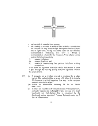 -       each vehicle is modeled by a process,
      -       the crossing is modeled as a shared data structure. Assume that
              the vehicles can only move straight through the intersection (no
              left or right turns). Using read-write locks (or any standard
              synchronization primitive), you have to device a
              synchronization scheme for the processes. Your scheme should
              satisfy the following criteria:
          i)       prevent collisions,
          ii)      prevent deadlock, and
          iii)     maximize concurrency but prevent indefinite waiting
                   (starvation).
          Write down the algorithm that each vehicle must follow in order
          to pass through the crossing. Justify that your algorithm satisfies
          the given criteria.

C7.   (a) A computer on a 6 Mbps network is regulated by a token
          bucket. The bucket is filled at a rate of 2 Mbps. It is initially
          filled to capacity with 8 Megabits. How long can the computer
          transmit at the full 6 Mbps?
      (b) Sketch the Manchester encoding for the bit stream
          0001110101.
      (c) If delays are recorded in 8-bit numbers in a 50-router network,
          and delay vectors are exchanged twice a second, how much
          bandwidth per (full-duplex) line is consumed by the
          distributed routing algorithm? Assume that each router has 3
          lines to other routers.

                                      23
 