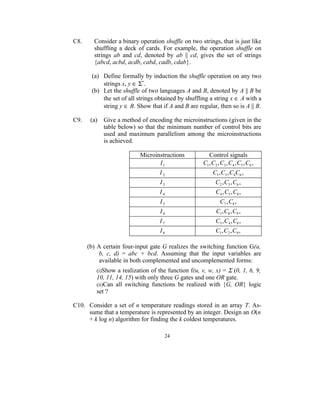 C8.     Consider a binary operation shuffle on two strings, that is just like
        shuffling a deck of cards. For example, the operation shuffle on
        strings ab and cd, denoted by ab || cd, gives the set of strings
        {abcd, acbd, acdb, cabd, cadb, cdab}.

       (a) Define formally by induction the shuffle operation on any two
           strings x, y ∈ Σ*.
       (b) Let the shuffle of two languages A and B, denoted by A || B be
           the set of all strings obtained by shuffling a string x ∈ A with a
           string y ∈ B. Show that if A and B are regular, then so is A || B.

C9.    (a)   Give a method of encoding the microinstructions (given in the
             table below) so that the minimum number of control bits are
             used and maximum parallelism among the microinstructions
             is achieved.

                           Microinstructions           Control signals
                                  I1                C1 , C2 , C3 , C4 , C5 , C6 ,
                                   I2                    C1 , C3 , C4C6 ,
                                   I3                      C2 , C5 , C6 ,
                                   I4                      C4 , C5 , C8 ,
                                   I5                        C7 , C8 ,
                                   I6                      C1 , C8 , C9 ,
                                   I7                      C3 , C4 , C8 ,
                                   I8                      C1 , C2 , C9 ,

      (b) A certain four-input gate G realizes the switching function G(a,
           b, c, d) = abc + bcd. Assuming that the input variables are
           available in both complemented and uncomplemented forms:
                                                             Σ (0, 1, 6, 9,
         (i)Show a realization of the function f(u, v, w, x) =
         10, 11, 14, 15) with only three G gates and one OR gate.
         (ii)Can all switching functions be realized with {G, OR} logic
         set ?

C10. Consider a set of n temperature readings stored in an array T. As-
     sume that a temperature is represented by an integer. Design an O(n
     + k log n) algorithm for finding the k coldest temperatures.

                                     24
 