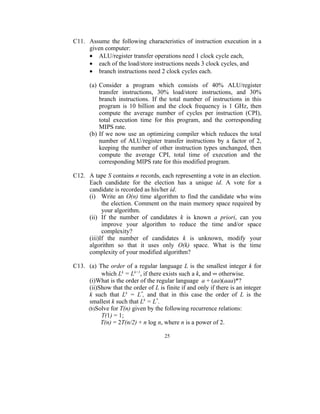 C11. Assume the following characteristics of instruction execution in a
     given computer:
     • ALU/register transfer operations need 1 clock cycle each,
     • each of the load/store instructions needs 3 clock cycles, and
     • branch instructions need 2 clock cycles each.

      (a) Consider a program which consists of 40% ALU/register
          transfer instructions, 30% load/store instructions, and 30%
          branch instructions. If the total number of instructions in this
          program is 10 billion and the clock frequency is 1 GHz, then
          compute the average number of cycles per instruction (CPI),
          total execution time for this program, and the corresponding
          MIPS rate.
      (b) If we now use an optimizing compiler which reduces the total
          number of ALU/register transfer instructions by a factor of 2,
          keeping the number of other instruction types unchanged, then
          compute the average CPI, total time of execution and the
          corresponding MIPS rate for this modified program.

C12. A tape S contains n records, each representing a vote in an election.
     Each candidate for the election has a unique id. A vote for a
     candidate is recorded as his/her id.
     (i) Write an O(n) time algorithm to find the candidate who wins
           the election. Comment on the main memory space required by
           your algorithm.
     (ii) If the number of candidates k is known a priori, can you
           improve your algorithm to reduce the time and/or space
           complexity?
     (iii)If the number of candidates k is unknown, modify your
     algorithm so that it uses only O(k) space. What is the time
     complexity of your modified algorithm?

C13. (a) The order of a regular language L is the smallest integer k for
          which Lk = Lk+1, if there exists such a k, and ∞ otherwise.
     (i)What is the order of the regular language a + (aa)(aaa)*?
     (ii)Show that the order of L is finite if and only if there is an integer
     k such that Lk = L*, and that in this case the order of L is the
     smallest k such that Lk = L*.
     (b)Solve for T(n) given by the following recurrence relations:
          T(1) = 1;
          T(n) = 2T(n/2) + n log n, where n is a power of 2.

                                     25
 