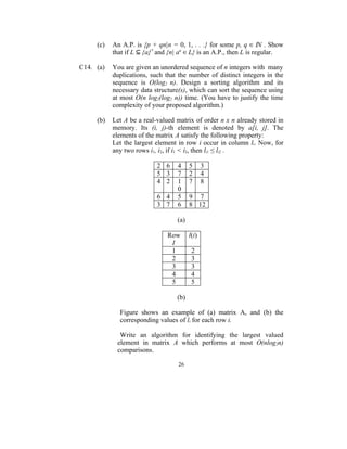 (c)   An A.P. is {p + qn|n = 0, 1, . . .} for some p, q ∈ IN . Show
           that if L ⊆ {a}* and {n| an ∈ L} is an A.P., then L is regular.

C14. (a)   You are given an unordered sequence of n integers with many
           duplications, such that the number of distinct integers in the
           sequence is O(log2 n). Design a sorting algorithm and its
           necessary data structure(s), which can sort the sequence using
           at most O(n log2(log2 n)) time. (You have to justify the time
           complexity of your proposed algorithm.)

     (b)   Let A be a real-valued matrix of order n x n already stored in
           memory. Its (i, j)-th element is denoted by a[i, j]. The
           elements of the matrix A satisfy the following property:
           Let the largest element in row i occur in column li. Now, for
           any two rows i1, i2, if i1 < i2, then li1 ≤ li2 .

                           2 6     4     5      3
                           5 3     7     2      4
                           4 2     1     7      8
                                   0
                           6 4     5     9 7
                           3 7     6     8 12

                                   (a)

                               Row       l(i)
                                I
                                1         2
                                2         3
                                3         3
                                4         4
                                5         5

                                  (b)

             Figure shows an example of (a) matrix A, and (b) the
             corresponding values of li for each row i.

             Write an algorithm for identifying the largest valued
            element in matrix A which performs at most O(nlog2n)
            comparisons.

                                   26
 