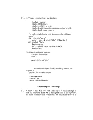 C15. (a) You are given the following file abc.h:

               #include <stdio.h>
               #define SQR(x) (x*x)
               #define ADD1(x) (x=x+1)
               #define BeginProgram int main(int argc,char *argv[]){
               #define EndProgram return 1; }

         For each of the following code fragments, what will be the
         output?
         (i)    #include "abc.h"
              main() { int y = 4; printf("%dn", SQR(y+1)); }
         (ii) #include "abc.h"
              BeginProgram
              int y=3; printf("%dn", SQR(ADD1(y)));
              EndProgram

      (b) Given the following program:
             #include <iostream.h>
             main()
             {
             cout<<"MTech (CS)n";
             }


                Without changing the main() in any way, modify the
      program to
          produce the following output:

           Sample Question
           MTech (CS)
           Indian Statistical Institute


                       Engineering and Technology

E1.   A bullet of mass M is fired with a velocity of 40 m/s at an angle θ
      with the horizontal plane. At P, the highest point of its trajectory,
      the bullet collides with a bob of mass 3M suspended freely by a
                                      27
 