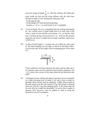3
      mass-less string of length      m. After the collision, the bullet gets
                                   10
      stuck inside the bob and the string deflects with the total mass
      through an angle of 120o keeping the string taut. Find
       (i) the angle θ, and
       (ii) the height of P from the horizontal plane.
       Assume, g = 10 m / s 2 m, and friction in air is negligible.

E2.   A rod of length 120 cm is suspended from the ceiling horizontally
      by two vertical wires of equal length tied to its ends. One of the
      wires is made of steel and has cross-section 0.2 cm 2 and the other
      one is of brass having cross-section 0.4 cm 2 . Find out the position
      along the rod where a weight may be hung to produce equal stress
      in both wires

E3. A chain of total length L = 4 meter rests on a table top, with a part
      of the chain hanging over the edge, as shown in the figure below.
      Let α be the ratio of the length of the overhanging part of the chain
      to L.




      If the coefficient of friction between the chain and the table top is
      0.5, find the values of α for which the chain remains stationary. If α
      = 0.5, what is the velocity of the chain when the last link leaves the
      table?

E4.   A flywheel of mass 100 kg and radius of gyration 20 cm is mounted
      on a light horizontal axle of radius 2 cm, and is free to rotate on
      bearings whose friction may be neglected. A light string wound on
      the axle carries at its free end a mass of 5 kg. The system is released
      from rest with the 5 kg mass hanging freely. If the string slips off
      the axle after the weight has descended 2 m, prove that a couple of
      moment 10/π2 kg.wt.cm. must be applied in order to bring the
      flywheel to rest in 5 revolutions.
                                     28
 