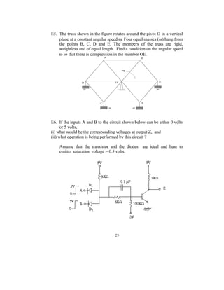 E5. The truss shown in the figure rotates around the pivot O in a vertical
    plane at a constant angular speed ω. Four equal masses (m) hang from
    the points B, C, D and E. The members of the truss are rigid,
    weightless and of equal length. Find a condition on the angular speed
    ω so that there is compression in the member OE.




E6. If the inputs A and B to the circuit shown below can be either 0 volts
      or 5 volts,
(i) what would be the corresponding voltages at output Z, and
(ii) what operation is being performed by this circuit ?

    Assume that the transistor and the diodes      are ideal and base to
    emitter saturation voltage = 0.5 volts.




                                    29
 