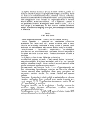 Descriptive statistical measures, product-moment correlation, partial and
multiple correlation; regression (simple and multiple); elementary theory
and methods of estimation (unbiasedness, minimum variance, sufficiency,
maximum likelihood method, method of moments, least squares methods).
Tests of hypotheses (basic concepts and simple applications of Neyman-
Pearson Lemma). Confidence intervals. Tests of regression. Elements of
non-parametric inference. Contingency tables and Chi-square, ANOVA,
basic designs (CRD/RBD/LSD) and their analyses. Elements of factorial
designs. Conventional sampling techniques, ratio and regression methods
of estimation.

                                  Physics
                             (B.Sc. Hons. level)

General properties of matter – Elasticity, surface tension, viscosity.
Classical Dynamics – Lagrangian and Hamiltonian formulation,
Symmetries and conservation laws, Motion in central field of force,
collision and scattering, mechanics of many system of particles, small
oscillation and normal modes, wave motion, Special theory of relativity.
Electrodynamics – Electrostatics, magnetostatics, electromagnetic
induction, self and mutual inductance, capacitance, Maxwell’s equation in
free space and linear isotropic media, boundary conditions of fields at
interfaces.
Physical optics – Interference, diffraction, polarization.
Nonrelativistic quantum mechanics – Wave particle duality, Heisenberg’s
uncertainty principle, Schrodinger’s equation, particle in a box, harmonic
oscillator, tunneling through a barrier, motion in a central potential, orbital
angular momentum, angular momentum algebra.
Thermodynamics and Statistical Physics – Laws of thermodynamics and
their consequences, thermodynamic potentials and Maxwell’s relations,
chemical potential, phase equilibrium, phase space, microstates and
macrostates, partition function free energy, classical and quantum
statistics.
Electronics – Semiconductor physics, diode as a circuit element, clipping,
clamping, rectification, Zener regulated power supply, transistor as a
circuit element, CC CB CE configuration, transistor as a switch, OR and
NOT gates feedback in amplifiers.
Operational Amplifier and its applications – Inverting, noninverting
amplifiers, adder, integrator, differentiator, waveform generator
comparator and Schmitt trigger.
Digital integrated circuits – NAND, NOR gates as building blocks, XOR
gates, combinational circuits, half and full adder.
                                      3
 
