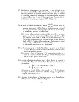 E7. Two bulbs of 500 cc capacity are connected by a tube of length 20 cm
    and internal radius 0.15 cm. The whole system is filled with oxygen,
    the initial pressures in the bulbs before connection being 10 cm and
    15 cm of Hg, respectively. Calculate the time taken for the pressures
    to become 12 cm and 13 cm of Hg, respectively. Assume that the
    coefficient of viscosity η of oxygen is 0.000199 cgs unit.


                                                300 × 3.6
E8. (a) Ice in a cold storage melts at a rate of          kg/hour when the
                                                 80 × 4.2
        external temperature is 27oC. Find the minimum power output of
        the refrigerator motor, which just prevents the ice from melting.
        (Latent heat of fusion of ice = 80 cal/gm.)
    (b) A vertical hollow cylinder contains an ideal gas with a 5 kg piston
        placed over it. The cross-section of the cylinder is 5×10-3 m2. The
        gas is heated from 300 K to 350 K and the piston rises by 0.1 m.
        The piston is now clamped in this position and the gas is cooled
        back to 300 K. Find the difference between the heat energy added
        during heating and that released during cooling.
        (1 atmospheric pressure= 105Nm-2 and g=10ms-2.)

E9. (a) A system receives 10 Kcal of heat from a reservoir to do 15 Kcal
         of work. How much work must the system do to reach the initial
         state by an adiabatic process?
     (b) A certain volume of Helium at 15˚C is suddenly expanded to 8
         times its volume. Calculate the change in temperature (assume
         that the ratio of specific heats is 5/3).

E10. A spherical charge distribution has a volume density ρ, which is a
     function of r, the radial distance from the center of the sphere, as
     given below.
                       A / r , A is constant for 0 ≤ r ≤ R
                 ρ= 
                       0, for r > R
     Determine the electric field as a function of r, for r ≥ R. Also deduce
     the expression for the electrostatic potential energy U(r), given that
     U(∞) = 0 in the region r ≥ R.

E11. Consider the distribution of charges as shown in the figure below.
     Determine the potential and field at the point p.

                                     30
 