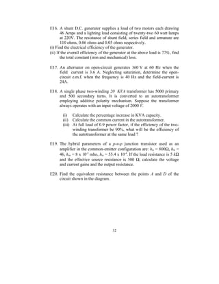 E16. A shunt D.C. generator supplies a load of two motors each drawing
       46 Amps and a lighting load consisting of twenty-two 60 watt lamps
       at 220V. The resistance of shunt field, series field and armature are
       110 ohms, 0.06 ohms and 0.05 ohms respectively.
(i) Find the electrical efficiency of the generator.
(ii) If the overall efficiency of the generator at the above load is 77%, find
       the total constant (iron and mechanical) loss.

E17. An alternator on open-circuit generates 360 V at 60 Hz when the
     field current is 3.6 A. Neglecting saturation, determine the open-
     circuit e.m.f. when the frequency is 40 Hz and the field-current is
     24A.

E18. A single phase two-winding 20 KVA transformer has 5000 primary
     and 500 secondary turns. It is converted to an autotransformer
     employing additive polarity mechanism. Suppose the transformer
     always operates with an input voltage of 2000 V.

       (i) Calculate the percentage increase in KVA capacity.
       (ii) Calculate the common current in the autotransformer.
       (iii) At full load of 0.9 power factor, if the efficiency of the two-
             winding transformer be 90%, what will be the efficiency of
             the autotransformer at the same load ?

E19. The hybrid parameters of a p-n-p junction transistor used as an
     amplifier in the common-emitter configuration are: hie = 800Ω, hfe =
     46, hoe = 8 x 10-5 mho, hre = 55.4 x 10-4. If the load resistance is 5 kΩ
     and the effective source resistance is 500 Ω, calculate the voltage
     and current gains and the output resistance.

E20. Find the equivalent resistance between the points A and D of the
     circuit shown in the diagram.




                                     32
 