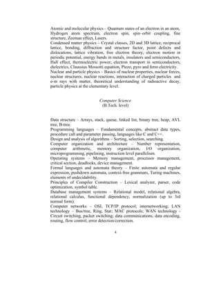 Atomic and molecular physics – Quantum states of an electron in an atom,
Hydrogen atom spectrum, electron spin, spin–orbit coupling, fine
structure, Zeeman effect, Lasers.
Condensed matter physics – Crystal classes, 2D and 3D lattice, reciprocal
lattice, bonding, diffraction and structure factor, point defects and
dislocations, lattice vibration, free electron theory, electron motion in
periodic potential, energy bands in metals, insulators and semiconductors,
Hall effect, thermoelectric power, electron transport in semiconductors,
dielectrics, Claussius Mossotti equation, Piezo, pyro and ferro electricity.
Nuclear and particle physics – Basics of nuclear properties, nuclear forces,
nuclear structures, nuclear reactions, interaction of charged particles and
e-m rays with matter, theoretical understanding of radioactive decay,
particle physics at the elementary level.


                            Computer Science
                             (B.Tech. level)


Data structure – Arrays, stack, queue, linked list, binary tree, heap, AVL
tree, B-tree.
Programming languages – Fundamental concepts, abstract data types,
procedure call and parameter passing, languages like C and C++.
Design and analysis of algorithms – Sorting, selection, searching.
Computer organization and architecture – Number representation,
computer arithmetic, memory organization, I/O organization,
microprogramming, pipelining, instruction level parallelism.
Operating systems – Memory management, processor management,
critical section, deadlocks, device management.
Formal languages and automata theory – Finite automata and regular
expression, pushdown automata, context-free grammars, Turing machines,
elements of undecidability.
Principles of Compiler Construction – Lexical analyzer, parser, code
optimization, symbol table.
Database management systems – Relational model, relational algebra,
relational calculus, functional dependency, normalization (up to 3rd
normal form).
Computer networks – OSI, TCP/IP protocol; internetworking; LAN
technology – Bus/tree, Ring, Star; MAC protocols; WAN technology -
Circuit switching, packet switching; data communications, data encoding,
routing, flow control, error detection/correction.

                                     4
 
