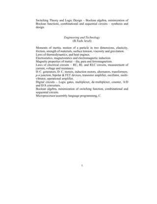 Switching Theory and Logic Design – Boolean algebra, minimization of
Boolean functions, combinational and sequential circuits – synthesis and
design.


                       Engineering and Technology
                             (B.Tech. level)

Moments of inertia, motion of a particle in two dimensions, elasticity,
friction, strength of materials, surface tension, viscosity and gravitation.
Laws of thermodynamics, and heat engines.
Electrostatics, magnetostatics and electromagnetic induction.
Magnetic properties of matter – dia, para and ferromagnetism.
Laws of electrical circuits – RC, RL and RLC circuits, measurement of
current, voltage and resistance.
D. C. generators, D. C. motors, induction motors, alternators, transformers.
p-n junction, bipolar & FET devices, transistor amplifier, oscillator, multi-
vibrator, operational amplifier.
Digital circuits – Logic gates, multiplexer, de-multiplexer, counter, A/D
and D/A converters.
Boolean algebra, minimization of switching function, combinational and
sequential circuits.
Microprocessor/assembly language programming, C.




                                     5
 