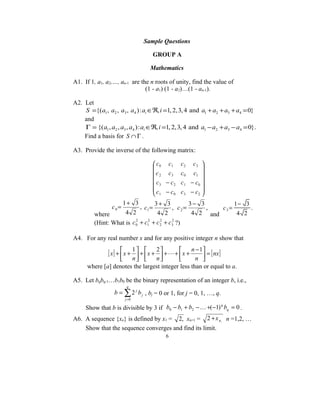 Sample Questions

                                       GROUP A

                                   Mathematics

A1. If 1, a1, a2,…, an-1 are the n roots of unity, find the value of
                               (1 - a1) (1 - a2)…(1 - an-1).

A2. Let
    S ={( a1 , a2 , a3 , a4 ) : ai ∈ℜ, i =1, 2, 3, 4 and a1 + a2 + a3 + a4 = 0}
    and
    Γ = {( a1 , a2 , a3 , a4 ) : ai ∈ℜ, i =1, 2, 3, 4 and a1 − a2 + a3 − a4 = 0}.
    Find a basis for S ∩ Γ .

A3. Provide the inverse of the following matrix:

                                        c 0 c1     c2    c3 
                                                             
                                        c 2 c3     c0    c1 
                                       c − c       c1   − c0 
                                        3      2
                                                              
                                       c − c       c3   − c2 
                                        1      0             
                       1+ 3        3+ 3          3− 3          1− 3
                 c0=          , c1 =       , c2=      ,   c3 =      .
         where       4 2            4 2           4 2 and       4 2
         (Hint: What is c 0 + c12 + c 2 + c3 ?)
                          2           2    2




A4. For any real number x and for any positive integer n show that

               [ x] +  x + 1  +  x + 2  +  +  x + n − 1 = [ nx]
                                                        
                      n       n               n 
      where [a] denotes the largest integer less than or equal to a.

A5. Let bqbq-1…b1b0 be the binary representation of an integer b, i.e.,
                        q
                  b = ∑ 2 j b j , bj = 0 or 1, for j = 0, 1, …, q.
                       j =0

     Show that b is divisible by 3 if b0 − b1 + b2 −  +(−1) bq = 0 .
                                                            q


A6. A sequence {xn} is defined by x1 = 2, xn+1 = 2 + x n , n =1,2, …
    Show that the sequence converges and find its limit.
                                            6
 