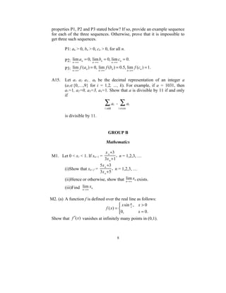 properties P1, P2 and P3 stated below? If so, provide an example sequence
for each of the three sequences. Otherwise, prove that it is impossible to
get three such sequences.

        P1: an > 0, bn > 0, cn > 0, for all n.

        P2: n → ∞ an = 0, n → ∞ bn = 0, n → ∞ cn = 0.
            lim           lim           lim

        P3: n → ∞ f (an ) = 0, n → ∞ f (bn ) = 0.5, n → ∞ f (cn ) = 1.
            lim                lim                  lim

A15.    Let a1 a2 a3… ak be the decimal representation of an integer a
        (a1∈{0,…,9} for i = 1,2, …, k). For example, if a = 1031, then
        a1=1, a2=0, a3=3, a4=1. Show that a is divisible by 11 if and only
        if
                                    ∑a - ∑a i            i
                                    i odd       i even

        is divisible by 11.


                                       GROUP B

                                     Mathematics

                                x n +3
M1. Let 0 < x1 < 1. If xn+1 =           , n = 1,2,3, …
                               3x n + 1
                            5x n +3
        (i)Show that xn+2 =          , n = 1,2,3, …
                            3x n + 5
        (ii)Hence or otherwise, show that n → ∞ xn exists.
                                          lim

        (iii)Find n → ∞ xn .
                  lim

M2. (a) A function f is defined over the real line as follows:
                                          x sin π , x > 0
                                f ( x) =        x

                                         0,         x = 0.
Show that f ′(x ) vanishes at infinitely many points in (0,1).



                                                8
 