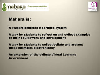 Mahara is:

A student-centered e-portfolio system

A way for students to reflect on and collect examples
of their coursework and development

A way for students to collect/collate and present
these examples electronically

An extension of the college Virtual Learning
Environment
 