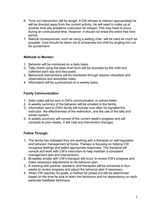 6. Time out intervention will be taught. If CW refuses to interact appropriately he
will be directed away from the current activity. He will need to make up at
another time any academic instruction he missed. This may have to occur
during an unstructured time. However, it should not entail the entire free time
period.
7. Natural consequences, such as using a waiting chair, will be used as much as
possible. Care should be taken not to embarrass the child by singling him out
for punishment
Methods to Monitor:
1. Behavior will be monitored on a daily basis.
2. Tally charts using the desk chart form will be recorded by the child and
collected each day and discussed.
3. Behavioral interventions will be monitored through teacher checklists and
observations and anecdotal notes.
4. Information will be summarized on a weekly basis.
Family Communication:
1. Daily notes will be sent in CW's communication or school folder.
2. A weekly summary of the behavior will be emailed to the family.
3. Information sent to CW's family will include how often he signaled the
instructor, the effectiveness of the redirection, and the use of the tally and
sticker system.
4. A weekly summary will consist of the current week's progress and will
compare to prior weeks. It will note any intervention changes.
Follow Through:
1. The family has indicated they are working with a therapist on self-regulation
and behavior management at home. Therapy is focusing on helping CW
recognize feelings and select appropriate responses. The therapist will
consult and work with CW's instructors to help maintain a consistent
management plan and interventions.
2. Bi-weekly emails with CW's therapist will occur to review CW's progress and
make necessary adjustments to his behavior plan.
3. A meeting with parents, teachers, and therapists will be convened in four
weeks to review progress and adjust the behavior plan if necessary.
4. When CW reaches his goals, a method for phase out will be determined
based on the time he took to learn the behaviors and his dependency on each
particular feedback technique.

2

 