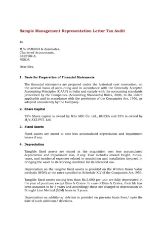 Sample Management Representation Letter Tax Audit
To
M/s RAMESH & Associates,
Chartered Accountants,
SECTOR-8,
NOIDA
Dear Sirs,
1. Basis for Preparation of Financial Statements
The financial statements are prepared under the historical cost convention, on
the accrual basis of accounting and in accordance with the Generally Accepted
Accounting Principles (‘GAAP’) in India and comply with the accounting standards
prescribed by the Companies (Accounting Standards) Rules, 2006, to the extent
applicable and in accordance with the provisions of the Companies Act, 1956, as
adopted consistently by the Company.
2. Share Capital
75% Share capital is owned by M/s ABC Co. Ltd., KOREA and 25% is owned by
M/s XYZ PVT. Ltd.
3. Fixed Assets
Fixed assets are stated at cost less accumulated depreciation and impairment
losses if any.
4. Depreciation
Tangible fixed assets are stated at the acquisition cost less accumulated
depreciation and impairment loss, if any. Cost includes inward freight, duties,
taxes, and incidental expenses related to acquisition and installation incurred in
bringing the asset to its working condition for its intended use.
Depreciation on the tangible fixed assets is provided on the Written Down Value
methods (WDV) at the rates specified in Schedule XIV of the Companies Act,1956.
Tangible fixed assets costing less than Rs.5,000 per unit are fully depreciated in
the year of purchase except Bins & Crates. In case of Bins & Crates, their life has
been assumed to be 3 years and accordingly these are charged to depreciation on
Straight Line Method (SLM) basis in 3 years.
Depreciation on additions/ deletion is provided on pro-rata basis from/ upto the
date of such additions/ deletions.

 