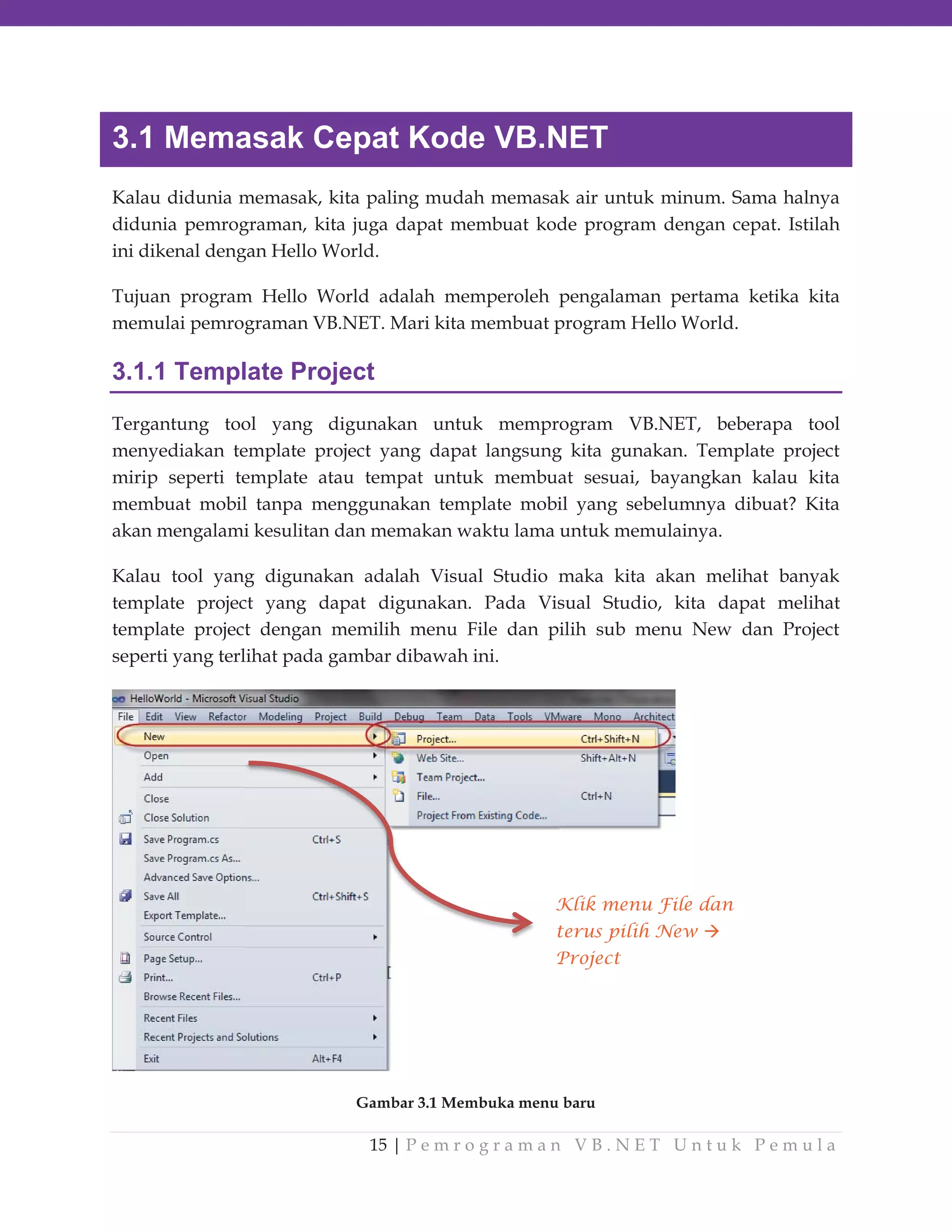 3.1 Memasak Cepat Kode VB.NET
Kalau didunia memasak, kita paling mudah memasak air untuk minum. Sama halnya
didunia pemrograman, kita juga dapat membuat kode program dengan cepat. Istilah
ini dikenal dengan Hello World.
Tujuan program Hello World adalah memperoleh pengalaman pertama ketika kita
memulai pemrograman VB.NET. Mari kita membuat program Hello World.

3.1.1 Template Project
Tergantung tool yang digunakan untuk memprogram VB.NET, beberapa tool
menyediakan template project yang dapat langsung kita gunakan. Template project
mirip seperti template atau tempat untuk membuat sesuai, bayangkan kalau kita
membuat mobil tanpa menggunakan template mobil yang sebelumnya dibuat? Kita
akan mengalami kesulitan dan memakan waktu lama untuk memulainya.
Kalau tool yang digunakan adalah Visual Studio maka kita akan melihat banyak
template project yang dapat digunakan. Pada Visual Studio, kita dapat melihat
template project dengan memilih menu File dan pilih sub menu New dan Project
seperti yang terlihat pada gambar dibawah ini.

Klik menu File dan
terus pilih New
Project

Gambar 3.1 Membuka menu baru

15 | P e m r o g r a m a n V B . N E T U n t u k P e m u l a

 