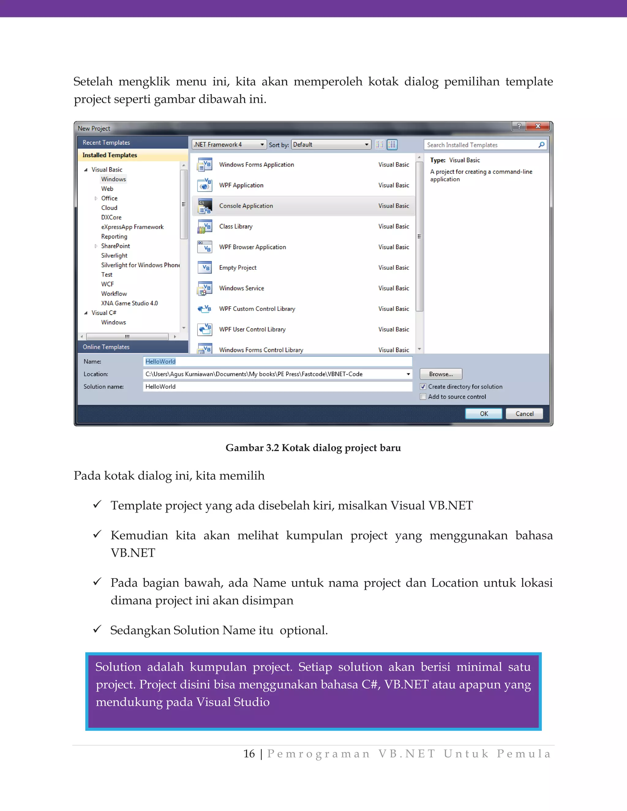 Setelah mengklik menu ini, kita akan memperoleh kotak dialog pemilihan template
project seperti gambar dibawah ini.

Gambar 3.2 Kotak dialog project baru

Pada kotak dialog ini, kita memilih
Template project yang ada disebelah kiri, misalkan Visual VB.NET
Kemudian kita akan melihat kumpulan project yang menggunakan bahasa
VB.NET
Pada bagian bawah, ada Name untuk nama project dan Location untuk lokasi
dimana project ini akan disimpan
Sedangkan Solution Name itu optional.
Solution adalah kumpulan project. Setiap solution akan berisi minimal satu
project. Project disini bisa menggunakan bahasa C#, VB.NET atau apapun yang
mendukung pada Visual Studio

16 | P e m r o g r a m a n V B . N E T U n t u k P e m u l a

 