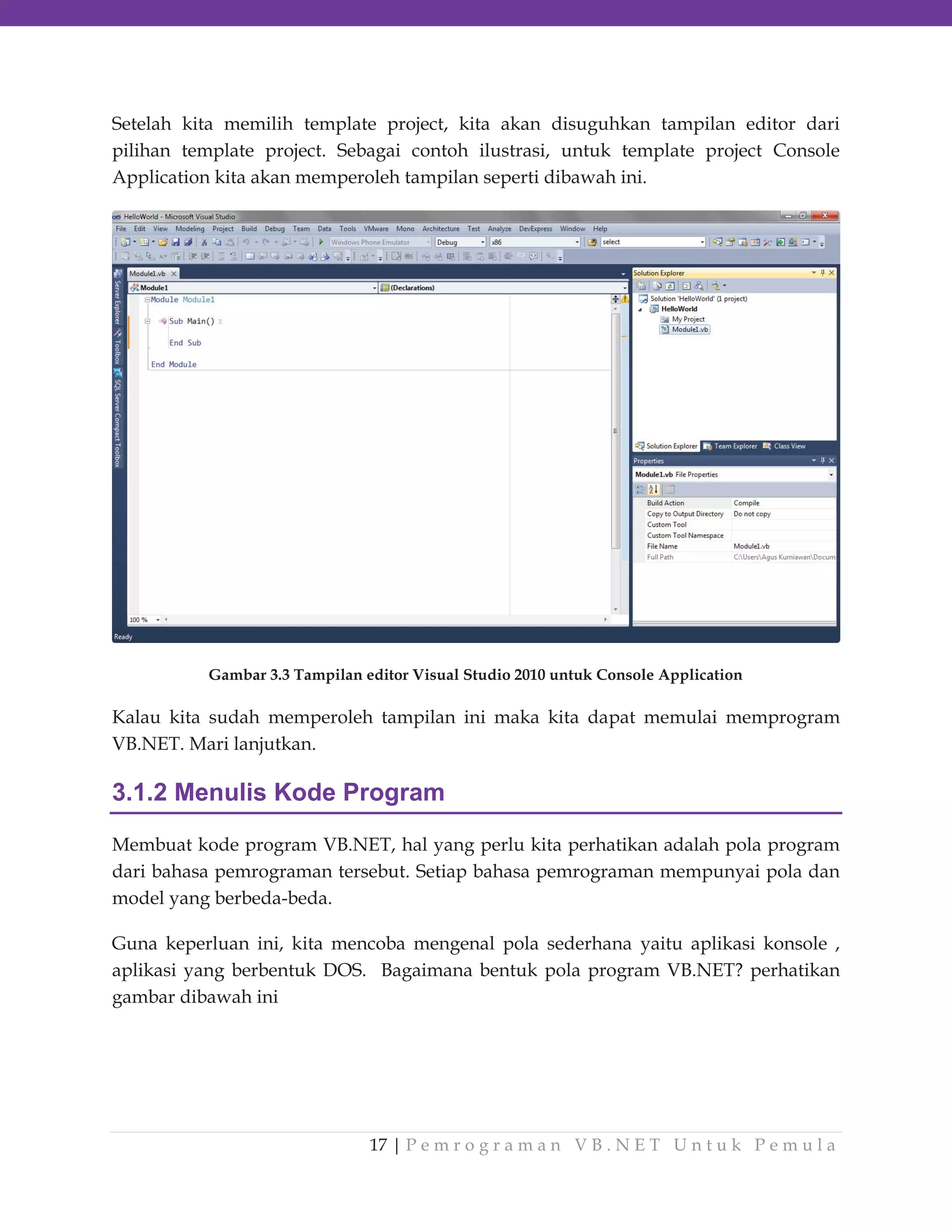 Setelah kita memilih template project, kita akan disuguhkan tampilan editor dari
pilihan template project. Sebagai contoh ilustrasi, untuk template project Console
Application kita akan memperoleh tampilan seperti dibawah ini.

Gambar 3.3 Tampilan editor Visual Studio 2010 untuk Console Application

Kalau kita sudah memperoleh tampilan ini maka kita dapat memulai memprogram
VB.NET. Mari lanjutkan.

3.1.2 Menulis Kode Program
Membuat kode program VB.NET, hal yang perlu kita perhatikan adalah pola program
dari bahasa pemrograman tersebut. Setiap bahasa pemrograman mempunyai pola dan
model yang berbeda-beda.
Guna keperluan ini, kita mencoba mengenal pola sederhana yaitu aplikasi konsole ,
aplikasi yang berbentuk DOS. Bagaimana bentuk pola program VB.NET? perhatikan
gambar dibawah ini

17 | P e m r o g r a m a n V B . N E T U n t u k P e m u l a

 