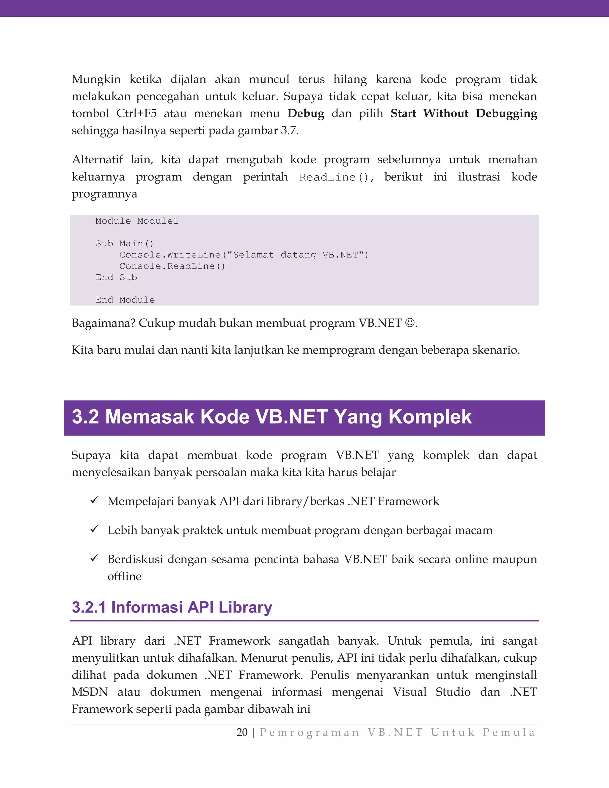 Mungkin ketika dijalan akan muncul terus hilang karena kode program tidak
melakukan pencegahan untuk keluar. Supaya tidak cepat keluar, kita bisa menekan
tombol Ctrl+F5 atau menekan menu Debug dan pilih Start Without Debugging
sehingga hasilnya seperti pada gambar 3.7.
Alternatif lain, kita dapat mengubah kode program sebelumnya untuk menahan
keluarnya program dengan perintah ReadLine(), berikut ini ilustrasi kode
programnya
Module Module1
Sub Main()
Console.WriteLine("Selamat datang VB.NET")
Console.ReadLine()
End Sub
End Module

Bagaimana? Cukup mudah bukan membuat program VB.NET

.

Kita baru mulai dan nanti kita lanjutkan ke memprogram dengan beberapa skenario.

3.2 Memasak Kode VB.NET Yang Komplek
Supaya kita dapat membuat kode program VB.NET yang komplek dan dapat
menyelesaikan banyak persoalan maka kita kita harus belajar
Mempelajari banyak API dari library/berkas .NET Framework
Lebih banyak praktek untuk membuat program dengan berbagai macam
Berdiskusi dengan sesama pencinta bahasa VB.NET baik secara online maupun
offline

3.2.1 Informasi API Library
API library dari .NET Framework sangatlah banyak. Untuk pemula, ini sangat
menyulitkan untuk dihafalkan. Menurut penulis, API ini tidak perlu dihafalkan, cukup
dilihat pada dokumen .NET Framework. Penulis menyarankan untuk menginstall
MSDN atau dokumen mengenai informasi mengenai Visual Studio dan .NET
Framework seperti pada gambar dibawah ini
20 | P e m r o g r a m a n V B . N E T U n t u k P e m u l a

 