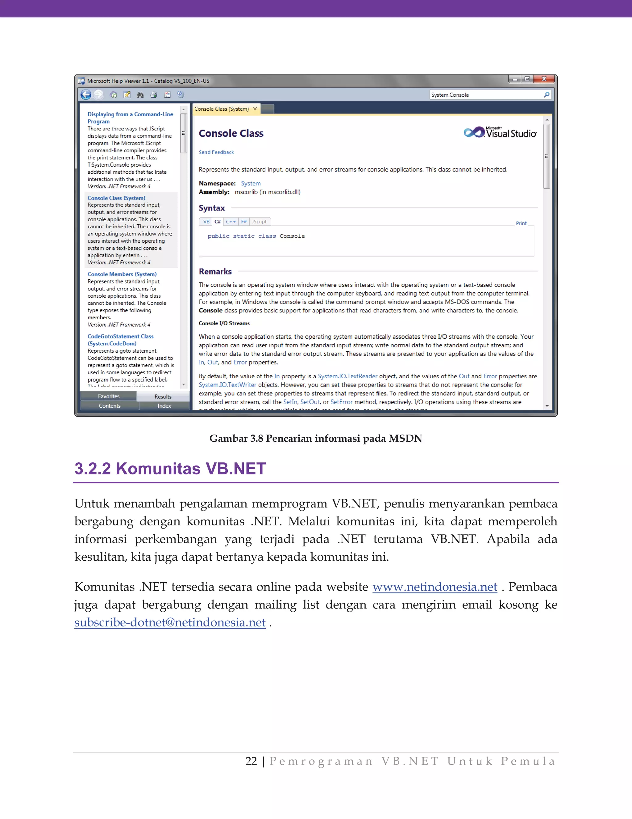 Gambar 3.8 Pencarian informasi pada MSDN

3.2.2 Komunitas VB.NET
Untuk menambah pengalaman memprogram VB.NET, penulis menyarankan pembaca
bergabung dengan komunitas .NET. Melalui komunitas ini, kita dapat memperoleh
informasi perkembangan yang terjadi pada .NET terutama VB.NET. Apabila ada
kesulitan, kita juga dapat bertanya kepada komunitas ini.
Komunitas .NET tersedia secara online pada website www.netindonesia.net . Pembaca
juga dapat bergabung dengan mailing list dengan cara mengirim email kosong ke
subscribe-dotnet@netindonesia.net .

22 | P e m r o g r a m a n V B . N E T U n t u k P e m u l a

 
