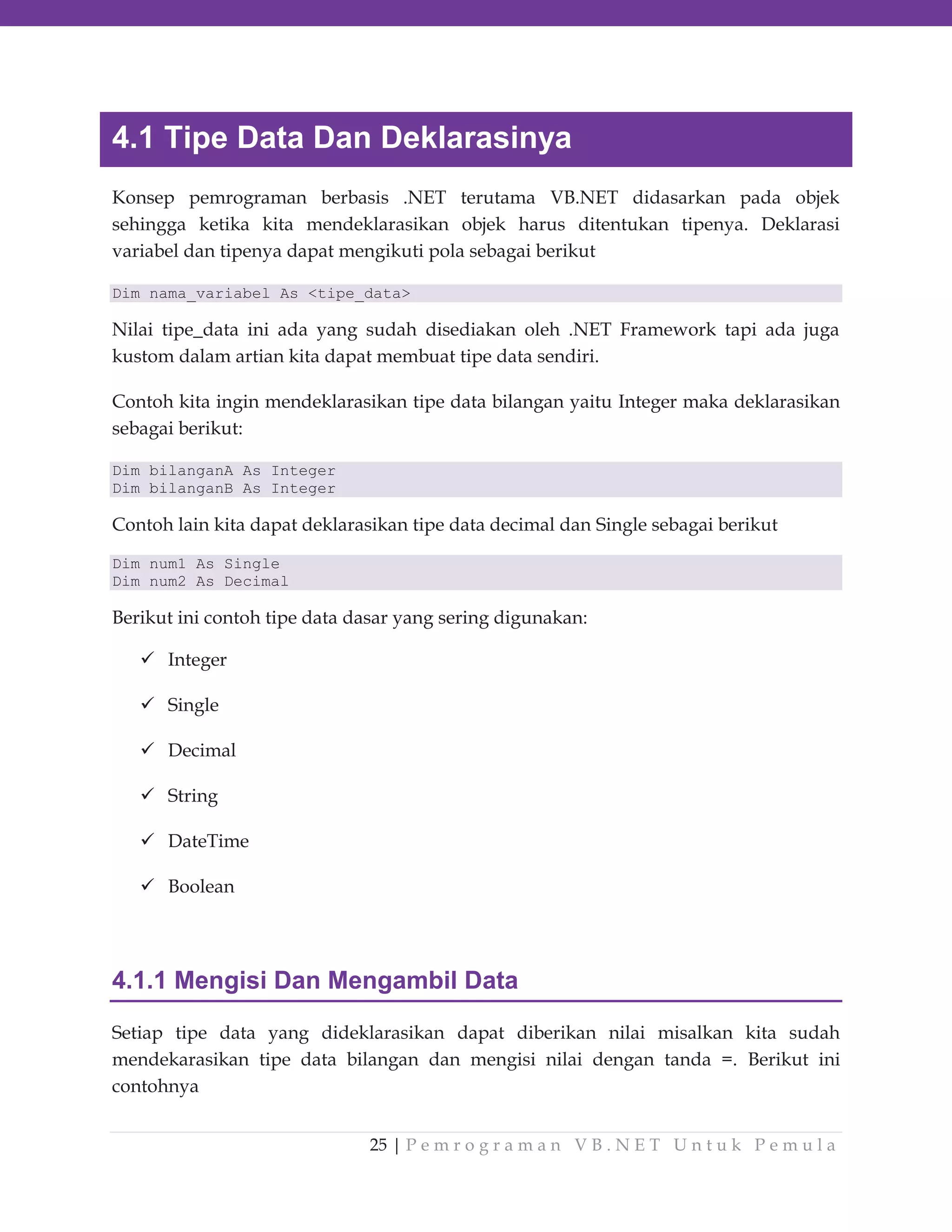 4.1 Tipe Data Dan Deklarasinya
Konsep pemrograman berbasis .NET terutama VB.NET didasarkan pada objek
sehingga ketika kita mendeklarasikan objek harus ditentukan tipenya. Deklarasi
variabel dan tipenya dapat mengikuti pola sebagai berikut
Dim nama_variabel As <tipe_data>

Nilai tipe_data ini ada yang sudah disediakan oleh .NET Framework tapi ada juga
kustom dalam artian kita dapat membuat tipe data sendiri.
Contoh kita ingin mendeklarasikan tipe data bilangan yaitu Integer maka deklarasikan
sebagai berikut:
Dim bilanganA As Integer
Dim bilanganB As Integer

Contoh lain kita dapat deklarasikan tipe data decimal dan Single sebagai berikut
Dim num1 As Single
Dim num2 As Decimal

Berikut ini contoh tipe data dasar yang sering digunakan:
Integer
Single
Decimal
String
DateTime
Boolean

4.1.1 Mengisi Dan Mengambil Data
Setiap tipe data yang dideklarasikan dapat diberikan nilai misalkan kita sudah
mendekarasikan tipe data bilangan dan mengisi nilai dengan tanda =. Berikut ini
contohnya
25 | P e m r o g r a m a n V B . N E T U n t u k P e m u l a

 