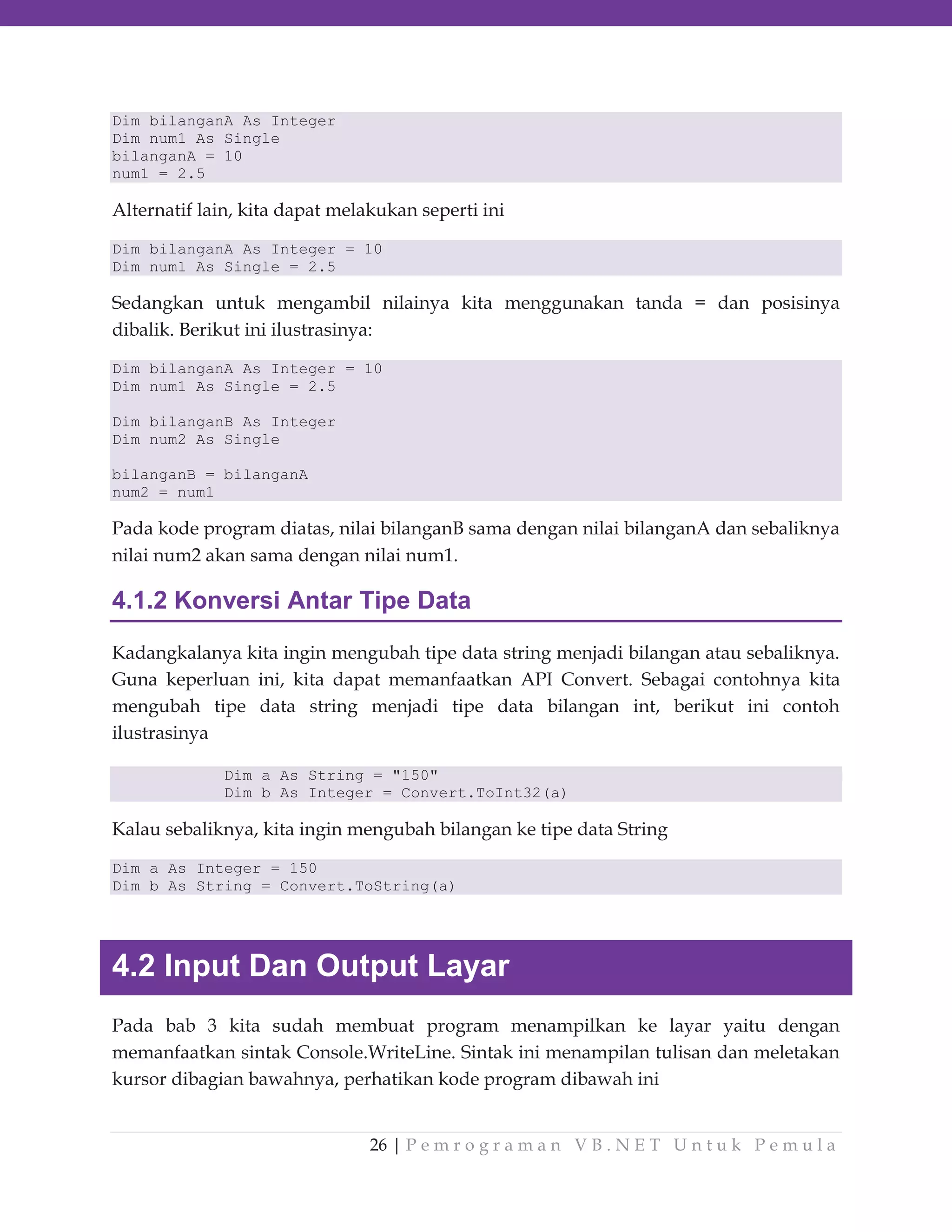 Dim bilanganA As Integer
Dim num1 As Single
bilanganA = 10
num1 = 2.5

Alternatif lain, kita dapat melakukan seperti ini
Dim bilanganA As Integer = 10
Dim num1 As Single = 2.5

Sedangkan untuk mengambil nilainya kita menggunakan tanda = dan posisinya
dibalik. Berikut ini ilustrasinya:
Dim bilanganA As Integer = 10
Dim num1 As Single = 2.5
Dim bilanganB As Integer
Dim num2 As Single
bilanganB = bilanganA
num2 = num1

Pada kode program diatas, nilai bilanganB sama dengan nilai bilanganA dan sebaliknya
nilai num2 akan sama dengan nilai num1.

4.1.2 Konversi Antar Tipe Data
Kadangkalanya kita ingin mengubah tipe data string menjadi bilangan atau sebaliknya.
Guna keperluan ini, kita dapat memanfaatkan API Convert. Sebagai contohnya kita
mengubah tipe data string menjadi tipe data bilangan int, berikut ini contoh
ilustrasinya
Dim a As String = "150"
Dim b As Integer = Convert.ToInt32(a)

Kalau sebaliknya, kita ingin mengubah bilangan ke tipe data String
Dim a As Integer = 150
Dim b As String = Convert.ToString(a)

4.2 Input Dan Output Layar
Pada bab 3 kita sudah membuat program menampilkan ke layar yaitu dengan
memanfaatkan sintak Console.WriteLine. Sintak ini menampilan tulisan dan meletakan
kursor dibagian bawahnya, perhatikan kode program dibawah ini
26 | P e m r o g r a m a n V B . N E T U n t u k P e m u l a

 