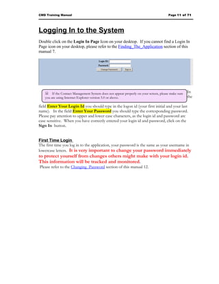 CMD Training Manual                                                                  Page 11 of 71




Logging In to the System
Double click on the Login In Page Icon on your desktop. If you cannot find a Login In
Page icon on your desktop, please refer to the Finding_The_Application section of this
manual 7.




   If the Contact Management System does not appear properly on your screen, please make sure   In
   you are using Internet Explorer version 5.0 or above.                                          the

field Enter Your Login Id you should type in the logon id (your first initial and your last
name). In the field Enter Your Password you should type the corresponding password.
Please pay attention to upper and lower case characters, as the login id and password are
case sensitive. When you have correctly entered your login id and password, click on the
Sign In button.


First Time Login
The first time you log in to the application, your password is the same as your username in
lowercase letters. It is very important to change your password immediately
to protect yourself from changes others might make with your login id.
This information will be tracked and monitored.
Please refer to the Changing_Password section of this manual 12.
 