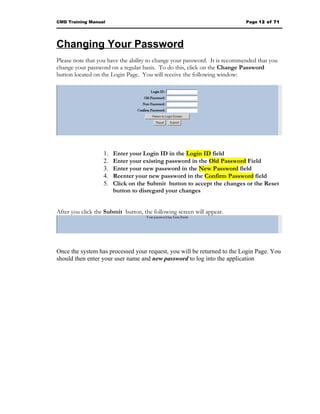 CMD Training Manual                                                         Page 12 of 71




Changing Your Password
Please note that you have the ability to change your password. It is recommended that you
change your password on a regular basis. To do this, click on the Change Password
button located on the Login Page. You will receive the following window:




                   1.   Enter your Login ID in the Login ID field
                   2.   Enter your existing password in the Old Password Field
                   3.   Enter your new password in the New Password field
                   4.   Reenter your new password in the Confirm Password field
                   5.   Click on the Submit button to accept the changes or the Reset
                        button to disregard your changes


After you click the Submit button, the following screen will appear.




Once the system has processed your request, you will be returned to the Login Page. You
should then enter your user name and new password to log into the application
 