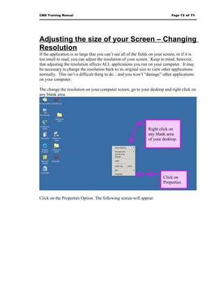 CMD Training Manual                                                              Page 13 of 71




Adjusting the size of your Screen – Changing
Resolution
If the application is so large that you can’t see all of the fields on your screen, or if it is
too small to read, you can adjust the resolution of your screen. Keep in mind, however,
that adjusting the resolution affects ALL applications you run on your computer. It may
be necessary to change the resolution back to its original size to view other applications
normally. This isn’t a difficult thing to do…and you won’t “damage” other applications
on your computer.

The change the resolution on your computer screen, go to your desktop and right click on
any blank area.




                                                                  Right click on
                                                                  any blank area
                                                                  of your desktop.




                                                                            Click on
                                                                            Properties


Click on the Properties Option. The following screen will appear:
 
