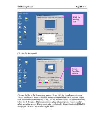 CMD Training Manual                                                        Page 14 of 71




                                                                       Click the
                                                                       Settings
                                                                       Tab




Click on the Settings tab.




                                                                     Screen
                                                                     Area Line
                                                                     and Bar




Click on the Bar in the Screen Area section. If you click the line closer to the word
“More”, the bar will move to the right, and the numbers below it will increase. If you
click on the line toward the word “Less”, the bar will move to the left and the numbers
below it will decrease. The lower numbers reflect a larger screen. Higher numbers
reflect a smaller screen. The recommended resolution for this application is 1024x768,
though you can select any resolution you prefer.
 