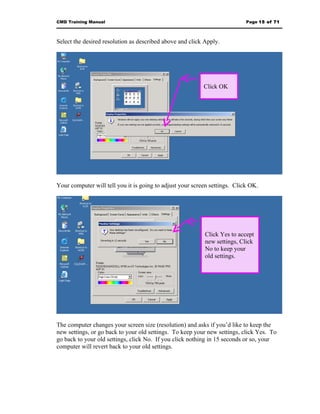 CMD Training Manual                                                         Page 15 of 71



Select the desired resolution as described above and click Apply.




                                                           Click OK




Your computer will tell you it is going to adjust your screen settings. Click OK.




                                                           Click Yes to accept
                                                           new settings, Click
                                                           No to keep your
                                                           old settings.




The computer changes your screen size (resolution) and asks if you’d like to keep the
new settings, or go back to your old settings. To keep your new settings, click Yes. To
go back to your old settings, click No. If you click nothing in 15 seconds or so, your
computer will revert back to your old settings.
 