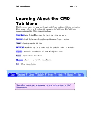 CMD Training Manual                                                        Page 16 of 71




Learning About the CMD
Tab Menu
The tabs across the top navigate you through the different modules within the application.
These tabs are referred to throughout this manual as the Tab Menu. The Tab Menu
guides you through the following pages/modules:

Home Page - the default Home page that opens every time you log in.

Prospect – loads the Prospect Search Page and loads the Prospect Module

Clients – Not functional at this time.

My To Do– Loads the My To Do Search Page and loads the To Do List Module

Reports – provides a list of reports and loads the Reports Module

Admin - Not functional at this time.

Manuals – allows you to view this manual online.

Exit – Close the application




! Depending on your user permissions, you may not have access to all of
these modules.
 